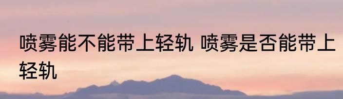 喷雾能不能带上轻轨 喷雾是否能带上轻轨