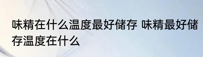 味精在什么温度最好储存 味精最好储存温度在什么