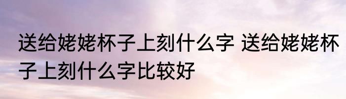 送给姥姥杯子上刻什么字 送给姥姥杯子上刻什么字比较好
