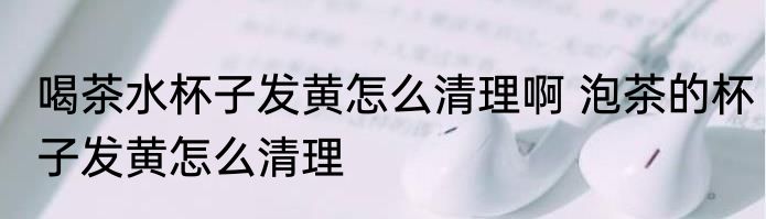 喝茶水杯子发黄怎么清理啊 泡茶的杯子发黄怎么清理