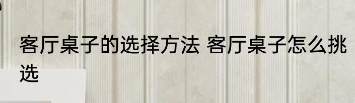 客厅桌子的选择方法 客厅桌子怎么挑选
