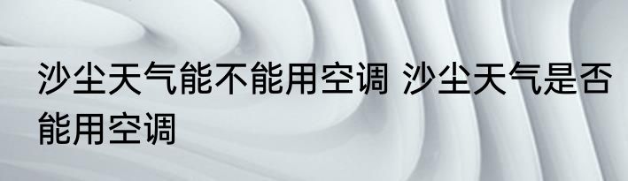 沙尘天气能不能用空调 沙尘天气是否能用空调
