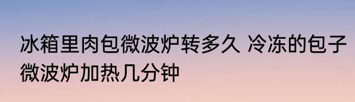 冰箱里肉包微波炉转多久 冷冻的包子微波炉加热几分钟