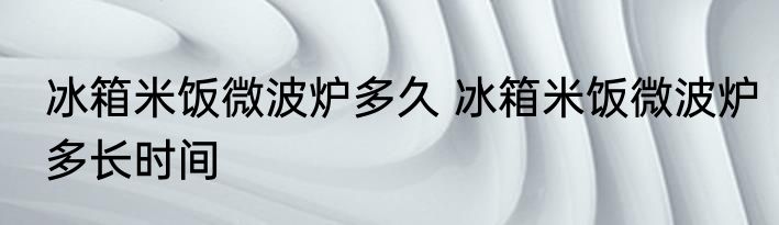冰箱米饭微波炉多久 冰箱米饭微波炉多长时间