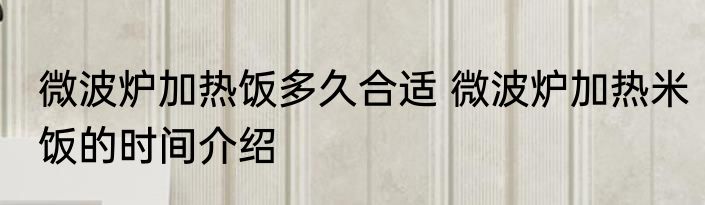 微波炉加热饭多久合适 微波炉加热米饭的时间介绍