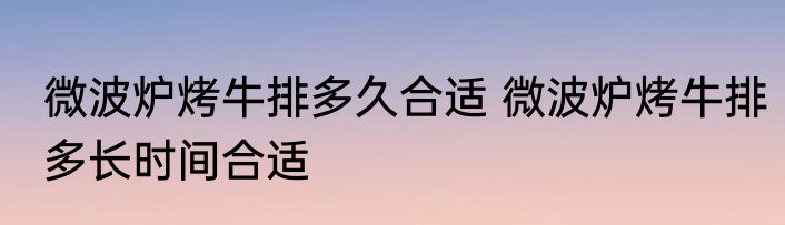 微波炉烤牛排多久合适 微波炉烤牛排多长时间合适