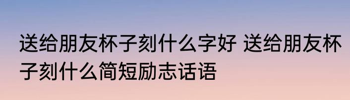 送给朋友杯子刻什么字好 送给朋友杯子刻什么简短励志话语