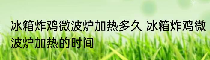 冰箱炸鸡微波炉加热多久 冰箱炸鸡微波炉加热的时间
