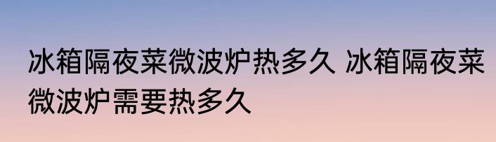 冰箱隔夜菜微波炉热多久 冰箱隔夜菜微波炉需要热多久
