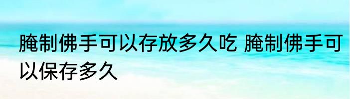 腌制佛手可以存放多久吃 腌制佛手可以保存多久