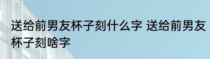 送给前男友杯子刻什么字 送给前男友杯子刻啥字