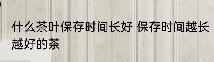 什么茶叶保存时间长好 保存时间越长越好的茶