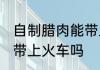 自制腊肉能带上火车吗 自制腊肉可以带上火车吗
