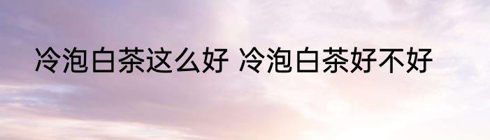 冷泡白茶这么好 冷泡白茶好不好