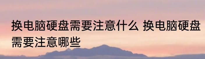 换电脑硬盘需要注意什么 换电脑硬盘需要注意哪些