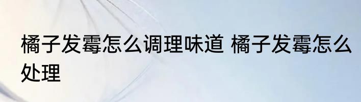 橘子发霉怎么调理味道 橘子发霉怎么处理