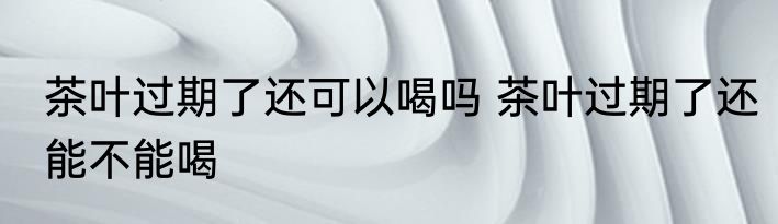 茶叶过期了还可以喝吗 茶叶过期了还能不能喝
