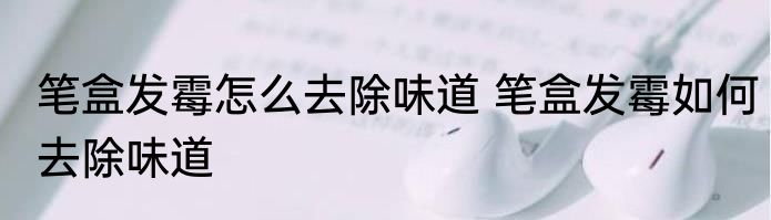 笔盒发霉怎么去除味道 笔盒发霉如何去除味道