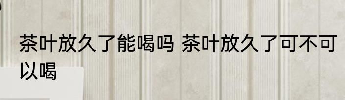 茶叶放久了能喝吗 茶叶放久了可不可以喝
