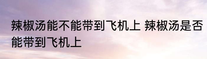 辣椒汤能不能带到飞机上 辣椒汤是否能带到飞机上