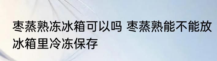 枣蒸熟冻冰箱可以吗 枣蒸熟能不能放冰箱里冷冻保存