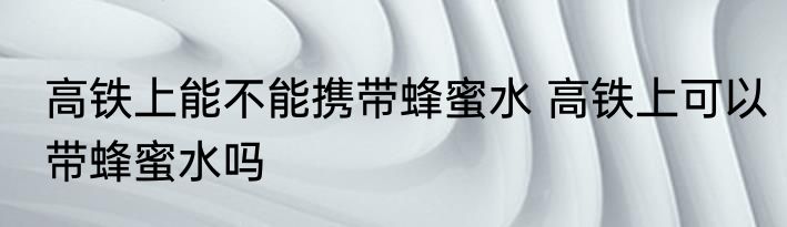 高铁上能不能携带蜂蜜水 高铁上可以带蜂蜜水吗
