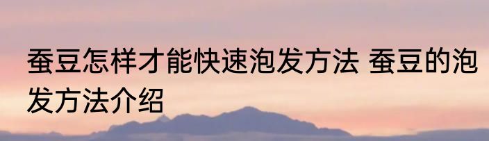 蚕豆怎样才能快速泡发方法 蚕豆的泡发方法介绍