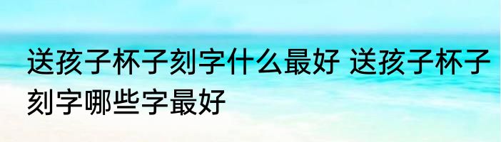 送孩子杯子刻字什么最好 送孩子杯子刻字哪些字最好