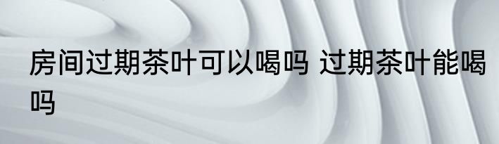 房间过期茶叶可以喝吗 过期茶叶能喝吗