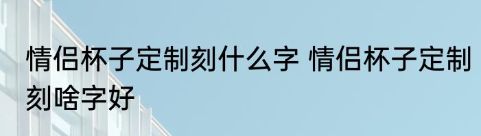 情侣杯子定制刻什么字 情侣杯子定制刻啥字好