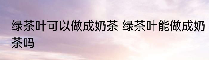 绿茶叶可以做成奶茶 绿茶叶能做成奶茶吗