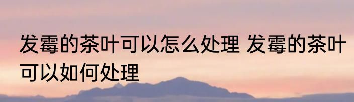 发霉的茶叶可以怎么处理 发霉的茶叶可以如何处理