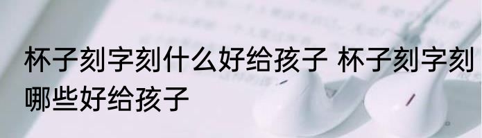 杯子刻字刻什么好给孩子 杯子刻字刻哪些好给孩子