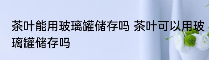茶叶能用玻璃罐储存吗 茶叶可以用玻璃罐储存吗