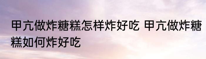 甲亢做炸糖糕怎样炸好吃 甲亢做炸糖糕如何炸好吃