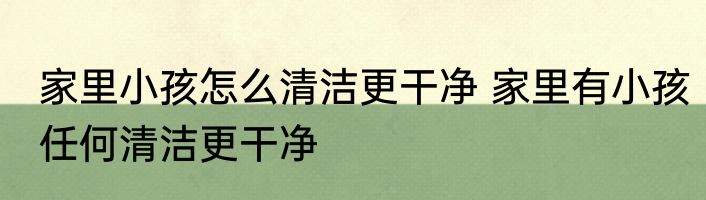 家里小孩怎么清洁更干净 家里有小孩任何清洁更干净