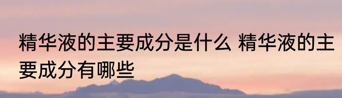 精华液的主要成分是什么 精华液的主要成分有哪些