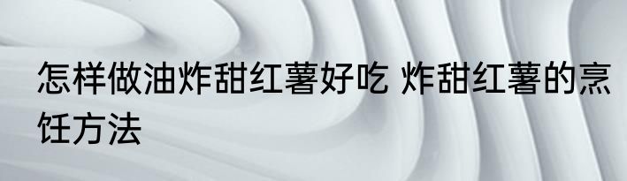 怎样做油炸甜红薯好吃 炸甜红薯的烹饪方法