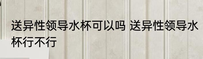 送异性领导水杯可以吗 送异性领导水杯行不行
