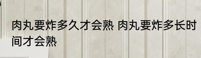 肉丸要炸多久才会熟 肉丸要炸多长时间才会熟
