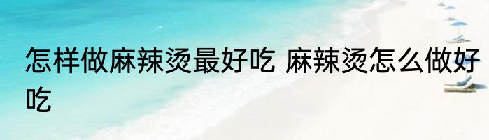 怎样做麻辣烫最好吃 麻辣烫怎么做好吃