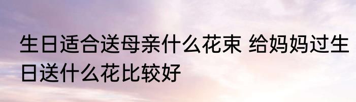 生日适合送母亲什么花束 给妈妈过生日送什么花比较好