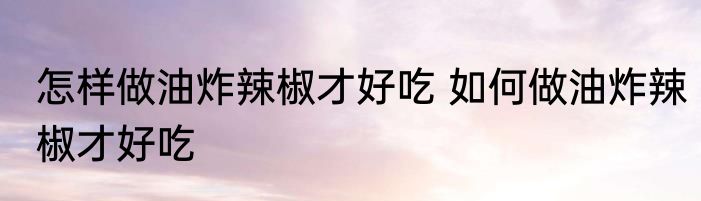 怎样做油炸辣椒才好吃 如何做油炸辣椒才好吃