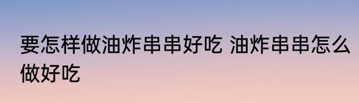 要怎样做油炸串串好吃 油炸串串怎么做好吃