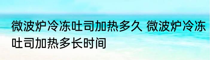 微波炉冷冻吐司加热多久 微波炉冷冻吐司加热多长时间
