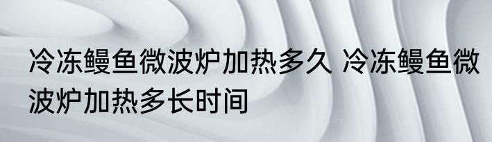 冷冻鳗鱼微波炉加热多久 冷冻鳗鱼微波炉加热多长时间