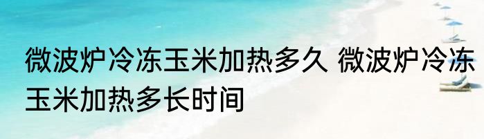 微波炉冷冻玉米加热多久 微波炉冷冻玉米加热多长时间