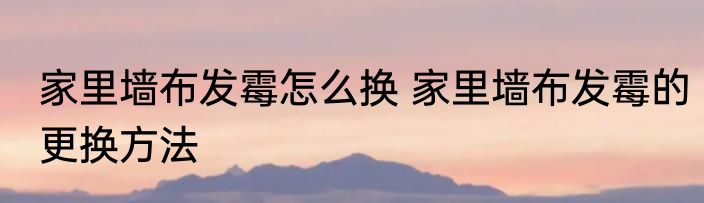 家里墙布发霉怎么换 家里墙布发霉的更换方法
