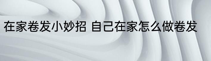 在家卷发小妙招 自己在家怎么做卷发