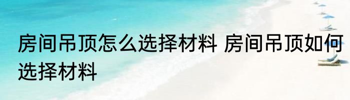 房间吊顶怎么选择材料 房间吊顶如何选择材料